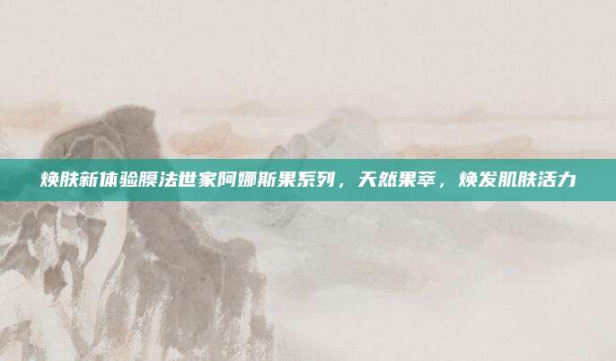 焕肤新体验膜法世家阿娜斯果系列，天然果萃，焕发肌肤活力