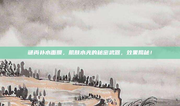 谜尚补水面膜，肌肤水光的秘密武器，效果揭秘！