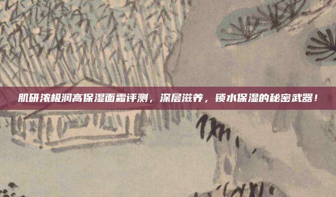 肌研浓极润高保湿面霜评测，深层滋养，锁水保湿的秘密武器！