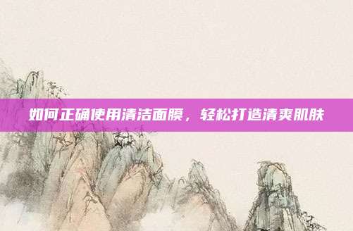 如何正确使用清洁面膜，轻松打造清爽肌肤