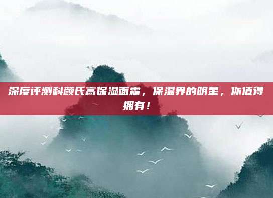 深度评测科颜氏高保湿面霜，保湿界的明星，你值得拥有！