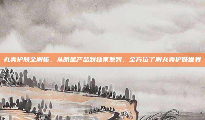 丸美护肤全解析，从明星产品到独家系列，全方位了解丸美护肤世界