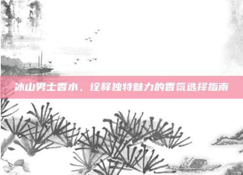 冰山男士香水，诠释独特魅力的香氛选择指南
