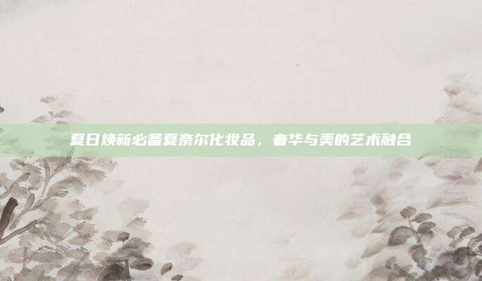 夏日焕新必备夏奈尔化妆品，奢华与美的艺术融合