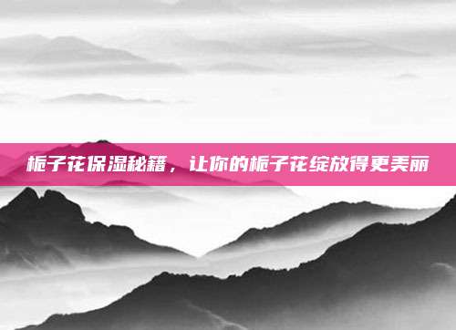 栀子花保湿秘籍，让你的栀子花绽放得更美丽