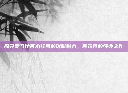 探寻爱马仕香水红瓶的优雅魅力，香氛界的经典之作