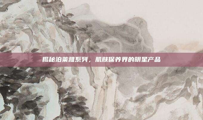 揭秘泊莱雅系列，肌肤保养界的明星产品