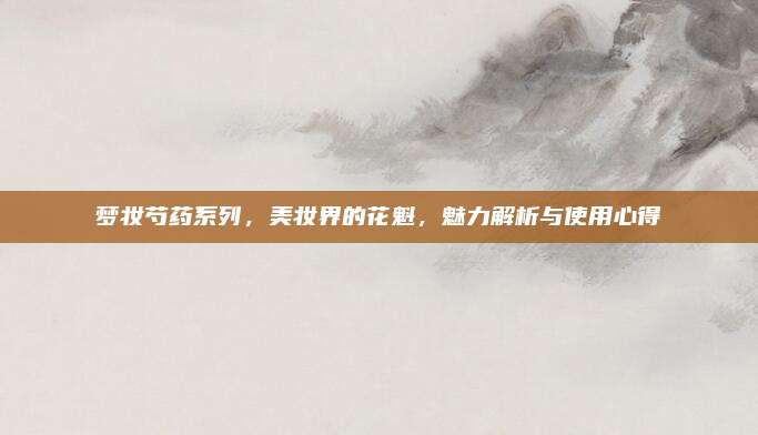 梦妆芍药系列，美妆界的花魁，魅力解析与使用心得