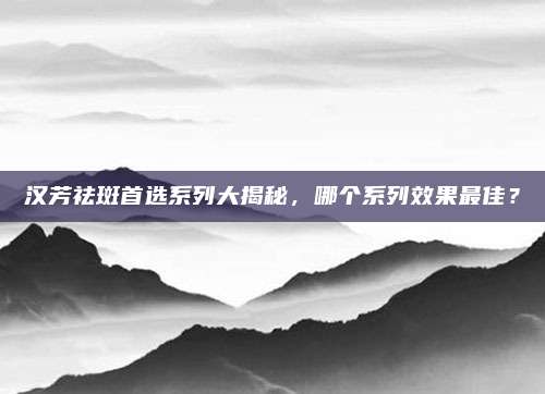 汉芳祛斑首选系列大揭秘，哪个系列效果最佳？