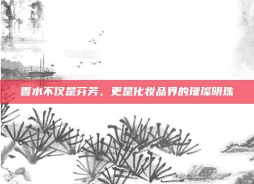 香水不仅是芬芳，更是化妆品界的璀璨明珠
