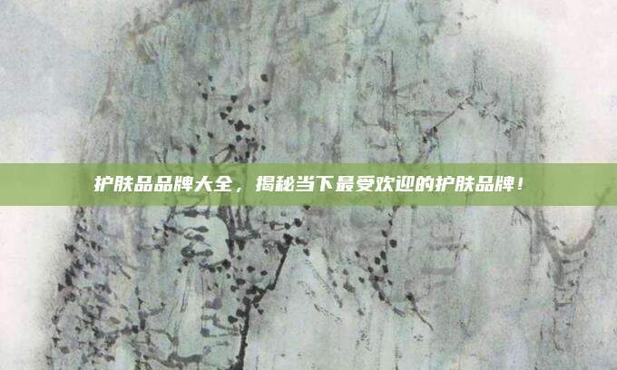 护肤品品牌大全，揭秘当下最受欢迎的护肤品牌！
