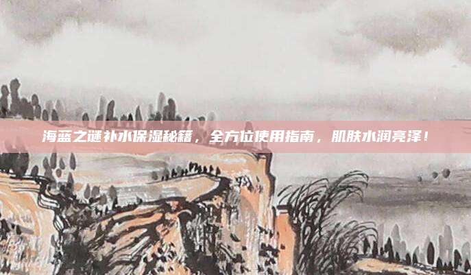 海蓝之谜补水保湿秘籍，全方位使用指南，肌肤水润亮泽！