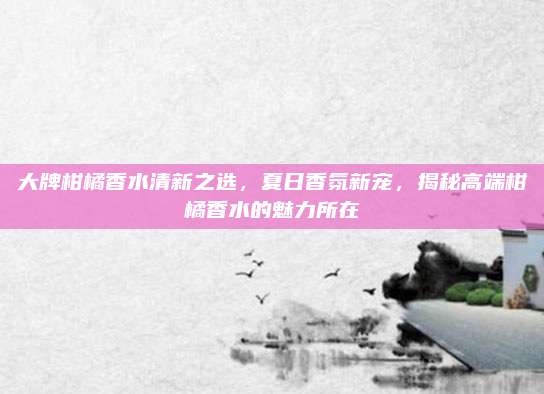 大牌柑橘香水清新之选，夏日香氛新宠，揭秘高端柑橘香水的魅力所在