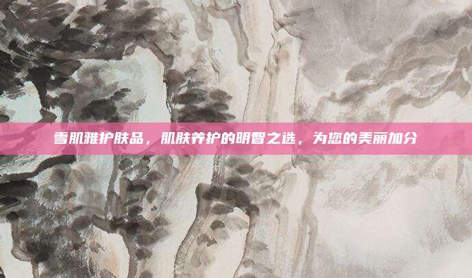 雪肌雅护肤品，肌肤养护的明智之选，为您的美丽加分