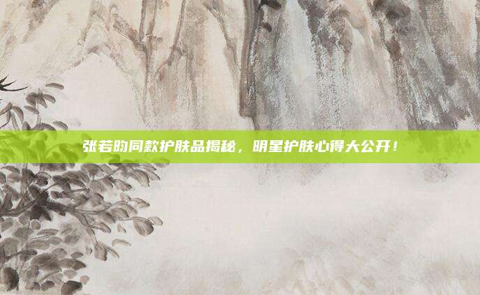 张若昀同款护肤品揭秘，明星护肤心得大公开！