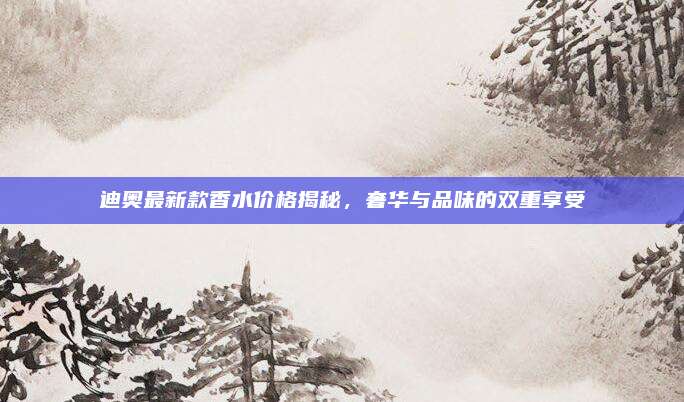 迪奥最新款香水价格揭秘，奢华与品味的双重享受