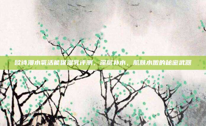 欧诗漫水氧活能保湿乳评测，深层补水，肌肤水嫩的秘密武器