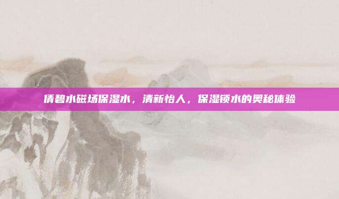 倩碧水磁场保湿水，清新怡人，保湿锁水的奥秘体验