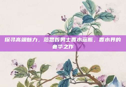 探寻高端魅力，范思哲男士香水蓝瓶，香水界的奢华之作
