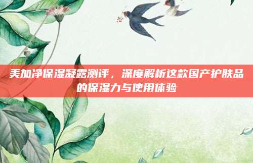 美加净保湿凝露测评,深度解析这款国产护肤品的保湿力与使用体验