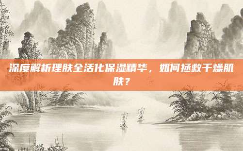 深度解析理肤全活化保湿精华,如何拯救干燥肌肤?