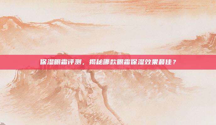 保湿眼霜评测,揭秘哪款眼霜保湿效果最佳?