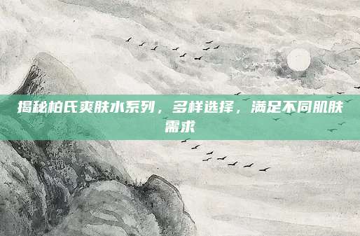 揭秘柏氏爽肤水系列,多样选择,满足不同肌肤需求