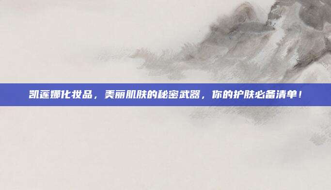 凯莲娜化妆品，美丽肌肤的秘密武器，你的护肤必备清单！