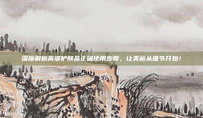 深度解析高姿护肤品正确使用步骤,让美丽从细节开始!