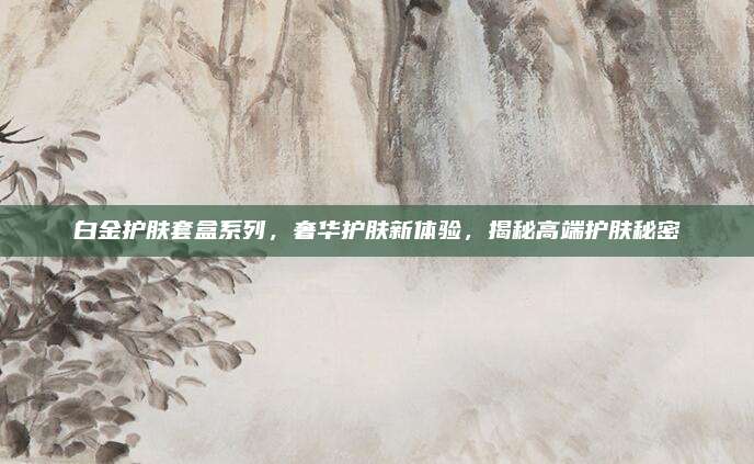 白金护肤套盒系列,奢华护肤新体验,揭秘高端护肤秘密