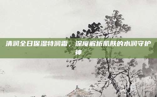 清润全日保湿特润霜,深度解析肌肤的水润守护神