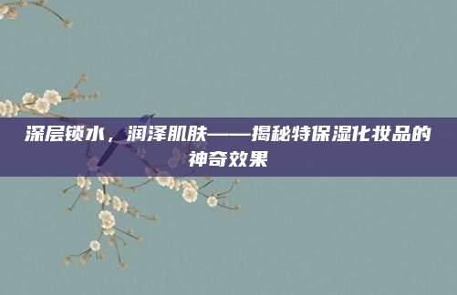 深层锁水,润泽肌肤——揭秘特保湿化妆品的神奇效果