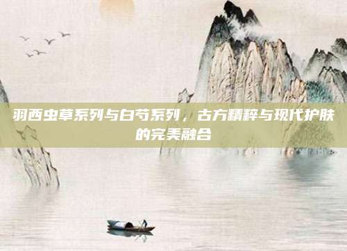 羽西虫草系列与白芍系列,古方精粹与现代护肤的完美融合
