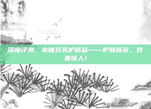深度评测,本铺豆乳护肤品——护肤新宠,效果惊人!