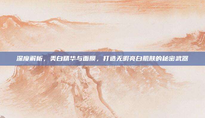 深度解析,美白精华与面膜,打造无暇亮白肌肤的秘密武器
