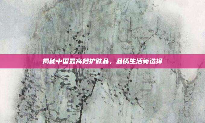 揭秘中国最高档护肤品,品质生活新选择