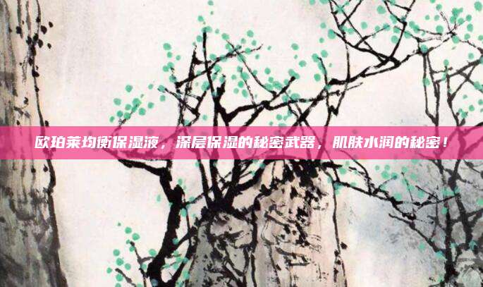 欧珀莱均衡保湿液,深层保湿的秘密武器,肌肤水润的秘密!