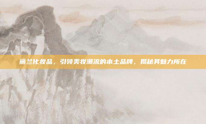丽兰化妆品，引领美妆潮流的本土品牌，揭秘其魅力所在