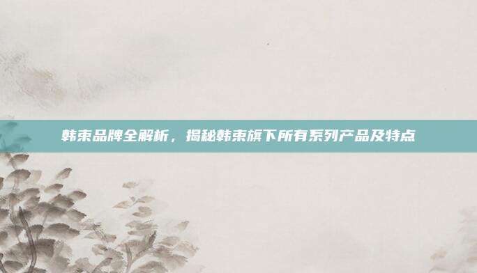 韩束品牌全解析，揭秘韩束旗下所有系列产品及特点