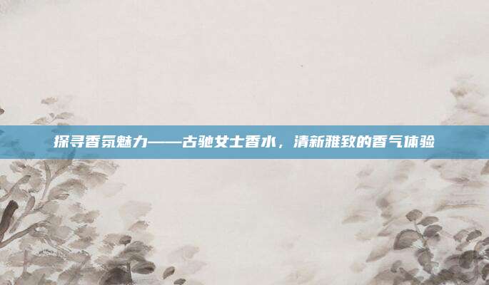 探寻香氛魅力——古驰女士香水，清新雅致的香气体验