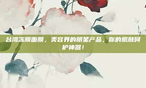 台湾冻膜面膜，美容界的明星产品，你的肌肤呵护神器！