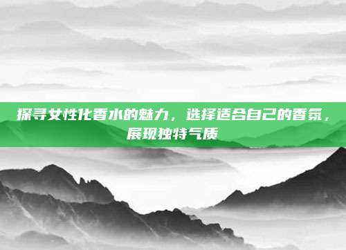 探寻女性化香水的魅力,选择适合自己的香氛,展现独特气质