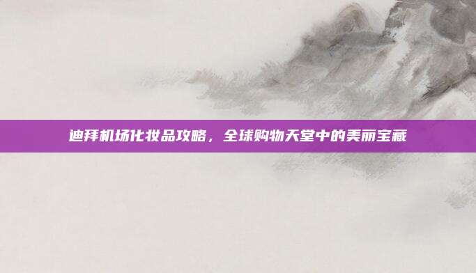 迪拜机场化妆品攻略,全球购物天堂中的美丽宝藏