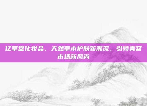 亿草堂化妆品,天然草本护肤新潮流,引领美容市场新风尚