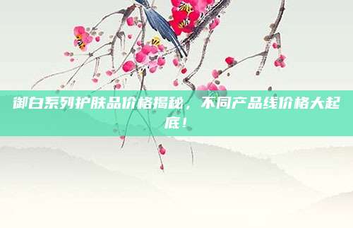 御白系列护肤品价格揭秘,不同产品线价格大起底!