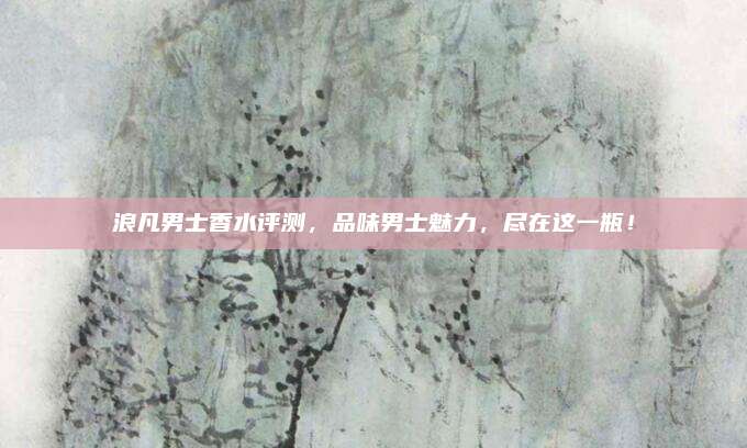 浪凡男士香水评测,品味男士魅力,尽在这一瓶!