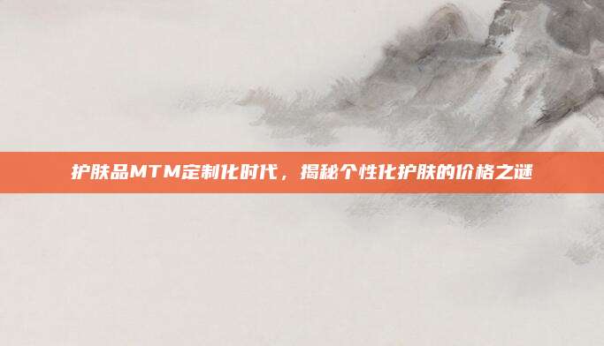 护肤品MTM定制化时代,揭秘个性化护肤的价格之谜