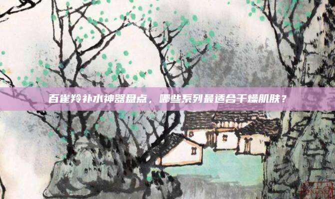 百雀羚补水神器盘点,哪些系列最适合干燥肌肤?