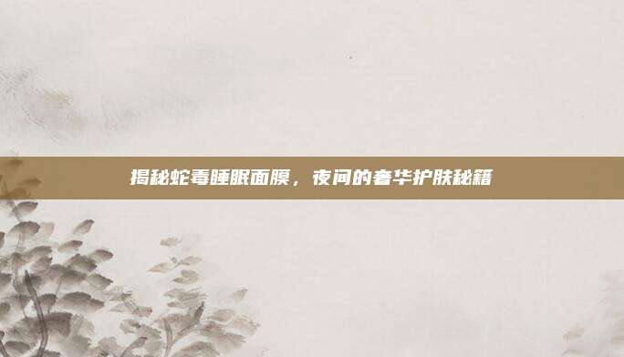 揭秘蛇毒睡眠面膜,夜间的奢华护肤秘籍
