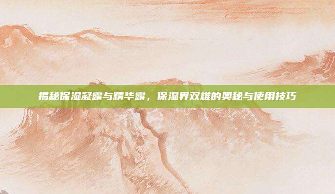 揭秘保湿凝露与精华露,保湿界双雄的奥秘与使用技巧